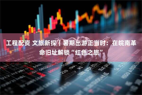 工程配资 文旅新探｜暑期出游正当时：在皖南革命旧址解锁“红色之旅”