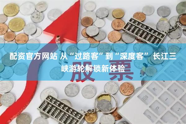 配资官方网站 从“过路客”到“深度客” 长江三峡游轮解锁新体验