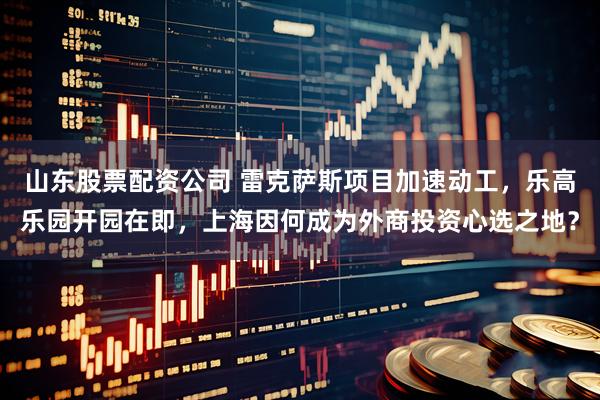 山东股票配资公司 雷克萨斯项目加速动工，乐高乐园开园在即，上海因何成为外商投资心选之地？