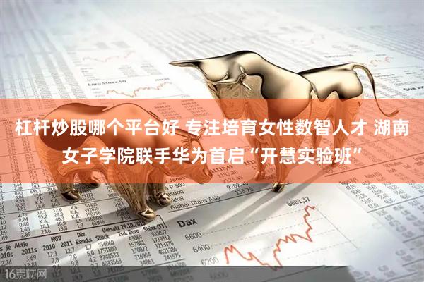 杠杆炒股哪个平台好 专注培育女性数智人才 湖南女子学院联手华为首启“开慧实验班”