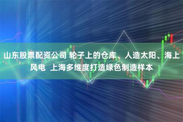 山东股票配资公司 轮子上的仓库、人造太阳、海上风电  上海多维度打造绿色制造样本