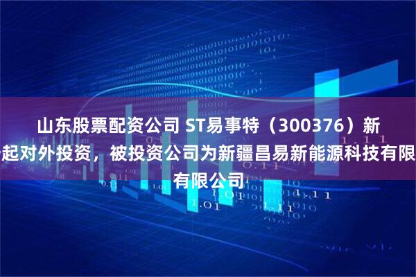 山东股票配资公司 ST易事特（300376）新增一起对外投资，被投资公司为新疆昌易新能源科技有限公司