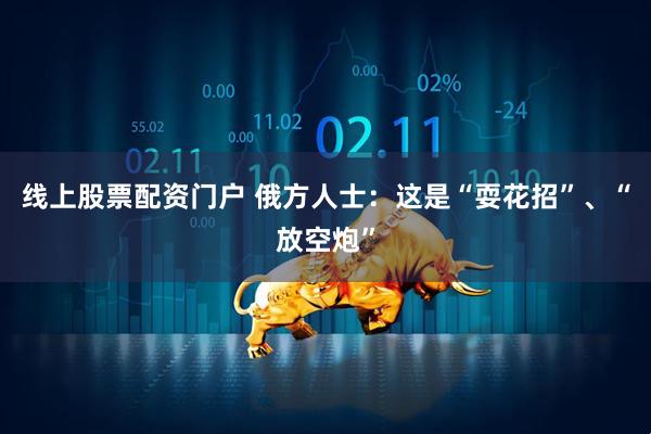线上股票配资门户 俄方人士：这是“耍花招”、“放空炮”