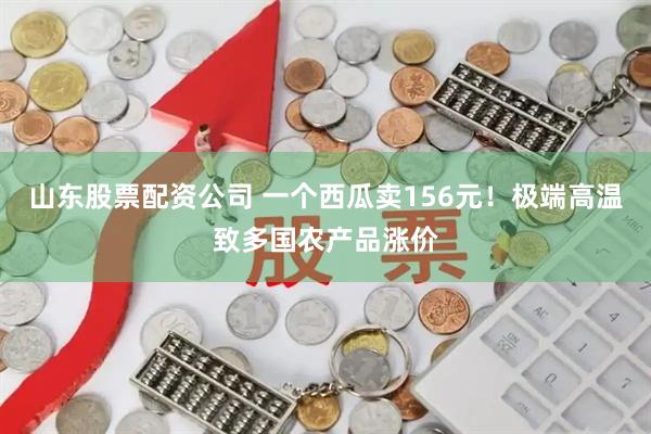 山东股票配资公司 一个西瓜卖156元！极端高温致多国农产品涨价
