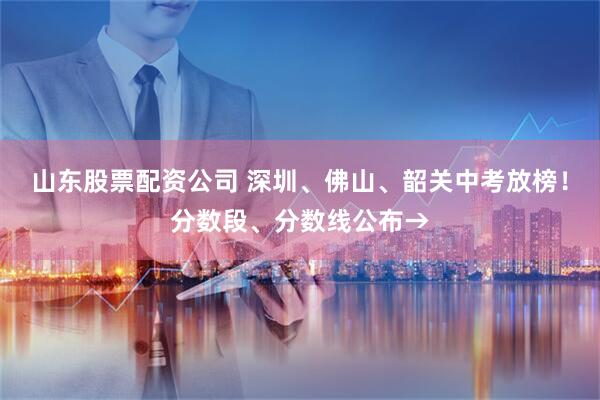 山东股票配资公司 深圳、佛山、韶关中考放榜！分数段、分数线公布→