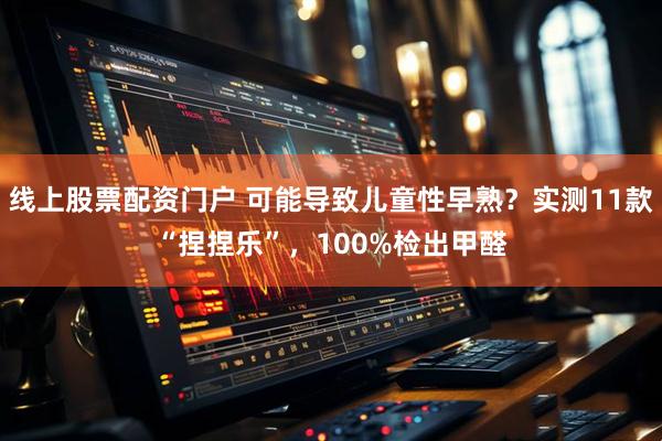 线上股票配资门户 可能导致儿童性早熟？实测11款“捏捏乐”，100%检出甲醛