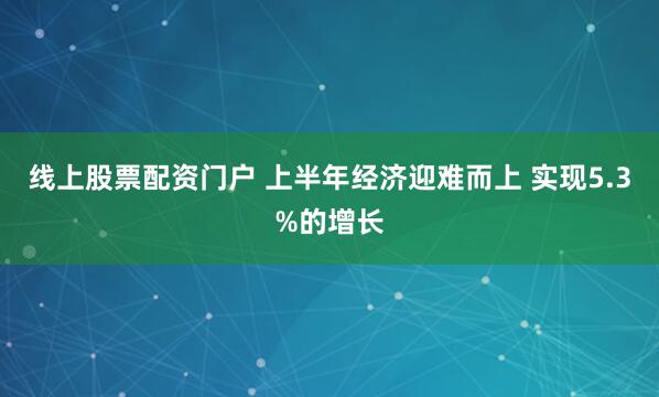 线上股票配资门户 上半年经济迎难而上 实现5.3%的增长