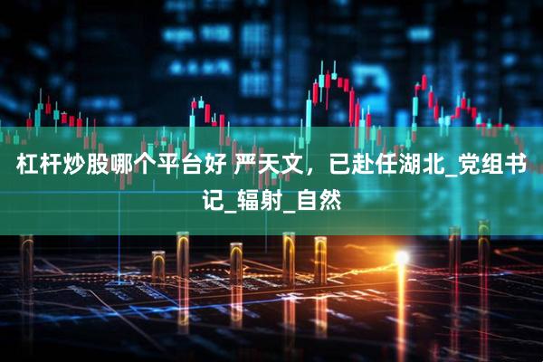杠杆炒股哪个平台好 严天文，已赴任湖北_党组书记_辐射_自然