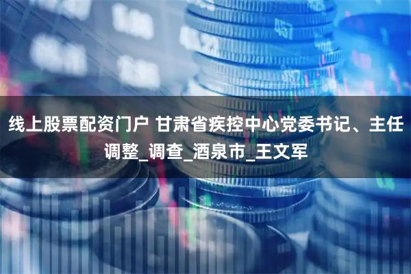 线上股票配资门户 甘肃省疾控中心党委书记、主任调整_调查_酒泉市_王文军