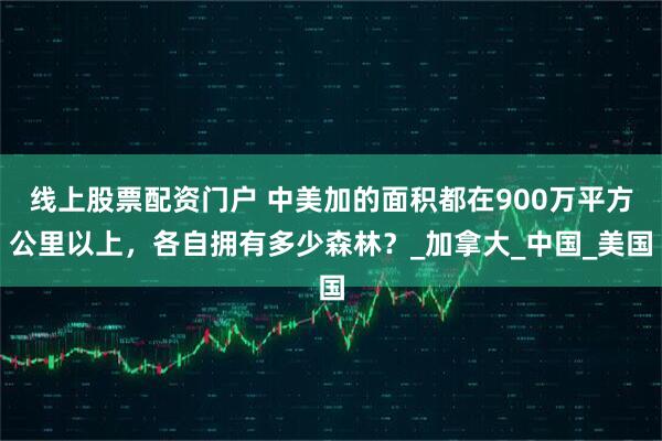 线上股票配资门户 中美加的面积都在900万平方公里以上，各自拥有多少森林？_加拿大_中国_美国