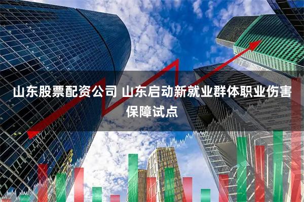 山东股票配资公司 山东启动新就业群体职业伤害保障试点
