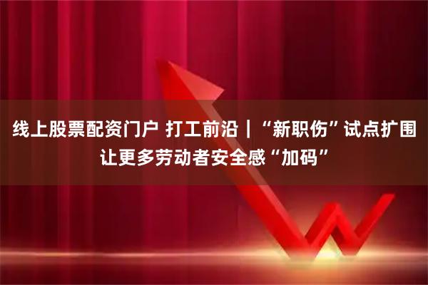 线上股票配资门户 打工前沿｜“新职伤”试点扩围让更多劳动者安全感“加码”