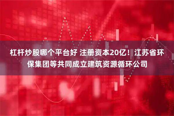 杠杆炒股哪个平台好 注册资本20亿！江苏省环保集团等共同成立建筑资源循环公司