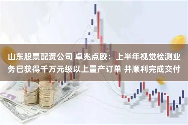 山东股票配资公司 卓兆点胶：上半年视觉检测业务已获得千万元级以上量产订单 并顺利完成交付