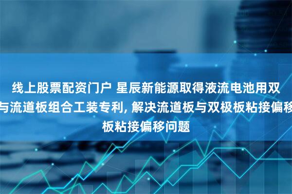 线上股票配资门户 星辰新能源取得液流电池用双极板与流道板组合工装专利, 解决流道板与双极板粘接偏移问题