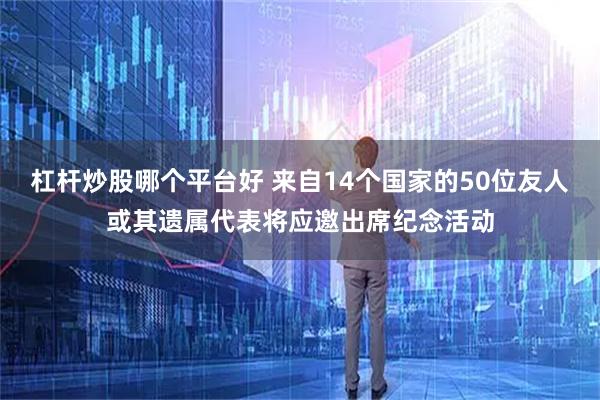杠杆炒股哪个平台好 来自14个国家的50位友人或其遗属代表将应邀出席纪念活动