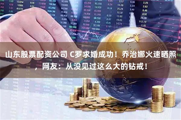 山东股票配资公司 C罗求婚成功！乔治娜火速晒照，网友：从没见过这么大的钻戒！