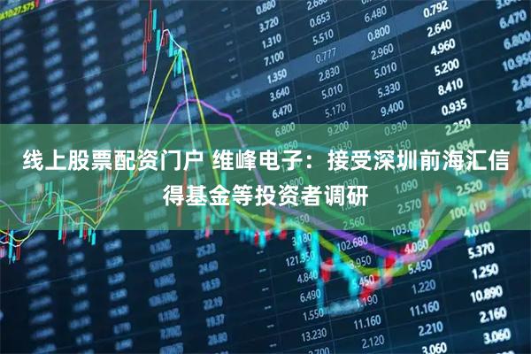 线上股票配资门户 维峰电子：接受深圳前海汇信得基金等投资者调研