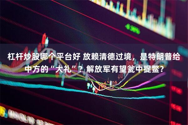 杠杆炒股哪个平台好 放赖清德过境，是特朗普给中方的“大礼”？解放军有望瓮中捉鳖？