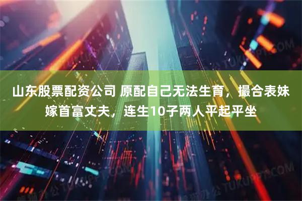 山东股票配资公司 原配自己无法生育，撮合表妹嫁首富丈夫，连生10子两人平起平坐
