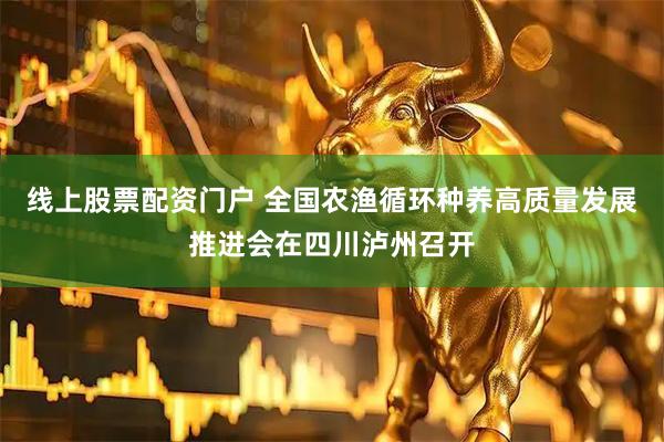 线上股票配资门户 全国农渔循环种养高质量发展推进会在四川泸州召开