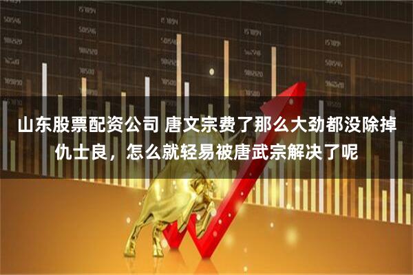 山东股票配资公司 唐文宗费了那么大劲都没除掉仇士良，怎么就轻易被唐武宗解决了呢