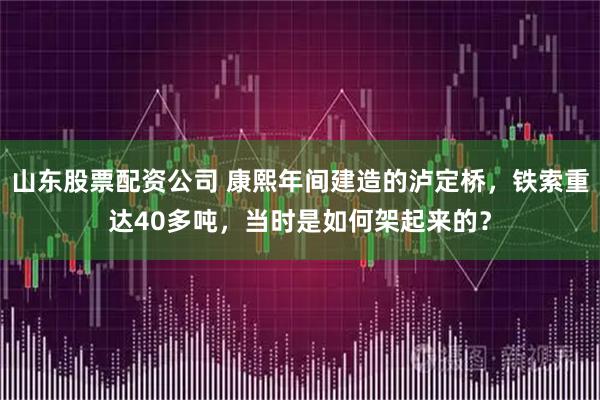 山东股票配资公司 康熙年间建造的泸定桥，铁索重达40多吨，当时是如何架起来的？