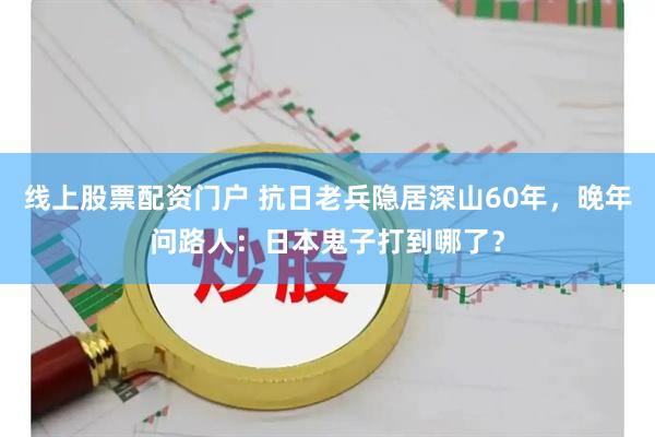 线上股票配资门户 抗日老兵隐居深山60年，晚年问路人：日本鬼子打到哪了？